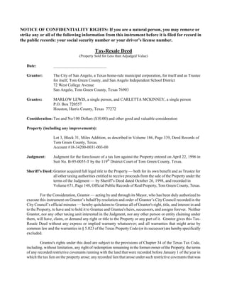 NOTICE OF CONFIDENTIALITY RIGHTS: If you are a natural person, you may remove or
strike any or all of the following information from this instrument before it is filed for record in
the public records: your social security number or your driver’s license number.

                                               Tax-Resale Deed
                                     (Property Sold for Less than Adjudged Value)

   Date:            __________________________

   Grantor:         The City of San Angelo, a Texas home-rule municipal corporation, for itself and as Trustee
                    for itself, Tom Green County, and San Angelo Independent School District
                    72 West College Avenue
                    San Angelo, Tom Green County, Texas 76903

   Grantee:         MARLOW LEWIS, a single person, and CARLETTA MCKINNEY, a single person
                    P.O. Box 720557
                    Houston, Harris County, Texas 77272

   Consideration: Ten and No/100 Dollars ($10.00) and other good and valuable consideration

   Property (including any improvements):

                    Lot 3, Block 31, Miles Addition, as described in Volume 186, Page 339, Deed Records of
                    Tom Green County, Texas.
                    Account #18-34200-0031-003-00

   Judgment:        Judgment for the foreclosure of a tax lien against the Property entered on April 22, 1996 in
                    Suit No. B-95-0055-T by the 119th District Court of Tom Green County, Texas.

   Sheriff’s Deed: Grantor acquired full legal title to the Property — both for its own benefit and as Trustee for
                   all other taxing authorities entitled to receive proceeds from the sale of the Property under the
                   terms of the Judgment — by Sheriff’s Deed dated October 26, 1998, and recorded in
                   Volume 671, Page 148, Official Public Records of Real Property, Tom Green County, Texas.

            For the Consideration, Grantor — acting by and through its Mayor, who has been duly authorized to
   execute this instrument on Grantor’s behalf by resolution and order of Grantor’s City Council recorded in the
   City Council’s official minutes — hereby quitclaims to Grantee all of Grantor's right, title, and interest in and
   to the Property, to have and to hold it to Grantee and Grantee's heirs, successors, and assigns forever. Neither
   Grantor, nor any other taxing unit interested in the Judgment, nor any other person or entity claiming under
   them, will have, claim, or demand any right or title to the Property or any part of it. Grantor gives this Tax-
   Resale Deed without any express or implied warranty whatsoever; and all warranties that might arise by
   common law and the warranties in § 5.023 of the Texas Property Code (or its successor) are hereby specifically
   excluded.

            Grantee's rights under this deed are subject to the provisions of Chapter 34 of the Texas Tax Code,
   including, without limitation, any right of redemption remaining in the former owner of the Property; the terms
   of any recorded restrictive covenants running with the land that were recorded before January 1 of the year in
   which the tax lien on the property arose; any recorded lien that arose under such restrictive covenants that was
 