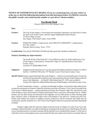 NOTICE OF CONFIDENTIALITY RIGHTS: If you are a natural person, you may remove or
strike any or all of the following information from this instrument before it is filed for record in
the public records: your social security number or your driver’s license number.

                                               Tax-Resale Deed
                                     (Property Sold for Less than Adjudged Value)

   Date:            __________________________

   Grantor:         The City of San Angelo, a Texas home-rule municipal corporation, for itself and as Trustee
                    for itself, Tom Green County, and San Angelo Independent School District
                    72 West College Avenue
                    San Angelo, Tom Green County, Texas 76903

   Grantee:         MARLOW LEWIS, a single person, and CARLETTA MCKINNEY, a single person
                    P.O. Box 720557
                    Houston, Harris County, Texas 77272

   Consideration: Ten and No/100 Dollars ($10.00) and other good and valuable consideration

   Property (including any improvements):

                    The South 50 feet of the North 447.7 feet of Block 8 of the E.S. Kirby Subdivision, City
                    of San Angelo, as described in Volume 687, Page 547, Deed Records of Tom Green
                    County, Texas.
                    Account #15-30200-0008-019-00

   Judgment:        Judgment for the foreclosure of a tax lien against the Property entered on January 10, 1992 in
                    Suit No. TAX89-0217B by the 119th District Court of Tom Green County, Texas.

   Sheriff’s Deed: Grantor acquired full legal title to the Property — both for its own benefit and as Trustee for
                   all other taxing authorities entitled to receive proceeds from the sale of the Property under the
                   terms of the Judgment — by Sheriff’s Deed dated April 22, 1992, and recorded in
                   Volume 302, Page 429, Official Public Records of Real Property, Tom Green County, Texas.

            For the Consideration, Grantor — acting by and through its Mayor, who has been duly authorized to
   execute this instrument on Grantor’s behalf by resolution and order of Grantor’s City Council recorded in the
   City Council’s official minutes — hereby quitclaims to Grantee all of Grantor's right, title, and interest in and
   to the Property, to have and to hold it to Grantee and Grantee's heirs, successors, and assigns forever. Neither
   Grantor, nor any other taxing unit interested in the Judgment, nor any other person or entity claiming under
   them, will have, claim, or demand any right or title to the Property or any part of it. Grantor gives this Tax-
   Resale Deed without any express or implied warranty whatsoever; and all warranties that might arise by
   common law and the warranties in § 5.023 of the Texas Property Code (or its successor) are hereby specifically
   excluded.

            Grantee's rights under this deed are subject to the provisions of Chapter 34 of the Texas Tax Code,
   including, without limitation, any right of redemption remaining in the former owner of the Property; the terms
   of any recorded restrictive covenants running with the land that were recorded before January 1 of the year in
   which the tax lien on the property arose; any recorded lien that arose under such restrictive covenants that was
 