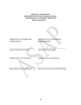 SERVICES AGREEMENT
                   BETWEEN CITY OF SAN ANGELO, TEXAS
                    AND BARGLEY JANITORIAL SERVICES
                           RFB No.CFM-02-13




APPROVED AS TO FORM AND           APPROVED AS TO INSURANCE
CORRECTNESS:                      REQUIREMENTS:


______________________________    __________________________________
Lysia H. Bowling City Attorney    John Seaton, Risk Manager




APPROVED AS TO CONTENT:           APPROVED AS TO CONTENT:




______________________________    ____________________________________
Roger Banks, Purchasing Manager   Ron Lewis, Construction & Facility Manger




                                    20
 