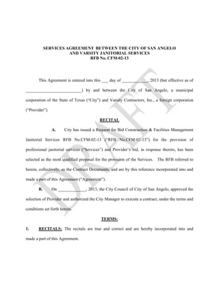 SERVICES AGREEMENT BETWEEN THE CITY OF SAN ANGELO
                      AND VARSITY JANITORIAL SERVICES
                              RFB No. CFM-02-13




       This Agreement is entered into this ___ day of ____________, 2013 (but effective as of

__________________________) by and between the City of San Angelo, a municipal

corporation of the State of Texas (“City”) and Varsity Contractors, Inc., a foreign corporation

(“Provider”).

                                          RECITAL

                A.     City has issued a Request for Bid Construction & Facilities Management

Janitorial Services RFB No.CFM-02-13 (“RFB No.CFM-02-13”) for the provision of

professional janitorial services (“Services”) and Provider’s bid, in response thereto, has been

selected as the most qualified proposal for the provision of the Services. The RFB referred to

herein, collectively, as the Contract Documents, and are by this reference incorporated into and

made a part of this Agreement (“Agreement”).

       B.       On _____________, 2013, the City Council of City of San Angelo, approved the

selection of Provider and authorized the City Manager to execute a contract, under the terms and

conditions set forth herein.

                                           TERMS:

1.     RECITALS: The recitals are true and correct and are hereby incorporated into and

made a part of this Agreement.
 