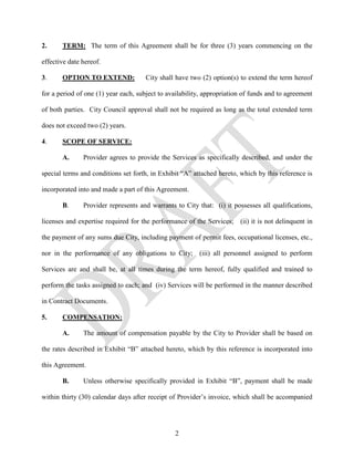 2.     TERM: The term of this Agreement shall be for three (3) years commencing on the

effective date hereof.

3.     OPTION TO EXTEND:              City shall have two (2) option(s) to extend the term hereof

for a period of one (1) year each, subject to availability, appropriation of funds and to agreement

of both parties. City Council approval shall not be required as long as the total extended term

does not exceed two (2) years.

4.     SCOPE OF SERVICE:

       A.      Provider agrees to provide the Services as specifically described, and under the

special terms and conditions set forth, in Exhibit “A” attached hereto, which by this reference is

incorporated into and made a part of this Agreement.

       B.      Provider represents and warrants to City that: (i) it possesses all qualifications,

licenses and expertise required for the performance of the Services; (ii) it is not delinquent in

the payment of any sums due City, including payment of permit fees, occupational licenses, etc.,

nor in the performance of any obligations to City; (iii) all personnel assigned to perform

Services are and shall be, at all times during the term hereof, fully qualified and trained to

perform the tasks assigned to each; and (iv) Services will be performed in the manner described

in Contract Documents.

5.     COMPENSATION:

       A.      The amount of compensation payable by the City to Provider shall be based on

the rates described in Exhibit “B” attached hereto, which by this reference is incorporated into

this Agreement.

       B.      Unless otherwise specifically provided in Exhibit “B”, payment shall be made

within thirty (30) calendar days after receipt of Provider’s invoice, which shall be accompanied




                                                2
 