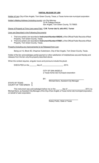 PARTIAL RELEASE OF LIEN

Holder of Lien: City of San Angelo, Tom Green County, Texas, a Texas home-rule municipal corporation

Holder’s Mailing Address (including county): c/o City Attorney
                                             72 W College Avenue
                                             San Angelo, Tom Green County, TX 76903

Owner of Property at Time Liens were Filed: C.W. Turner dec’d, a/k/a W.C. Turner

Liens are Described in the Following Documents:

   1. That one certain Lien recorded in Instrument Number 608245, of the Official Public Records of Real
      Property, Tom Green County, Texas.
   2. That one certain Lien recorded in Instrument Number 678661, of the Official Public Records of Real
      Property, Tom Green County, Texas.

Property (including any improvements) to be Released from Lien:

       Being Lot 12, Block 5E, Chapman Subdivision, City of San Angelo, Tom Green County, Texas.

Holder of the lien acknowledges partial payment or other satisfaction of indebtedness secured thereby and
releases from the lien only the property described above.

When the context requires, singular nouns and pronouns include the plural.

       EXECUTED on the _______ day of _____________________, 2013.


                                            CITY OF SAN ANGELO
                                            a Texas home-rule municipal corporation


                                            BY:
                                                   Michael Dane, Assistant City Manager
STATE OF TEXAS      §
COUNTY OF TOM GREEN §

      This instrument was acknowledged before me on the ______ day of _________________, 2013, by
Michael Dane, as Assistant City Manager of the City of San Angelo, a Texas home-rule municipal corporation,
on behalf of said corporation.



                                                   Notary Public, State of Texas
 
