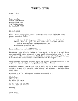 WRITTEN OFFER

March 27, 2013


Mayor Alvin New
c/o Real Estate Division
City Attorney’s Office
72 W College Avenue
San Angelo, TX 76903


RE: B-07-0200-T

I, John S. Pearcy, a single person, submit a written offer in the amount of $2,500.00 for the
property described as follows:

       Lots 12, Block 5 “E”, Chapman’s Subdivision of Blocks 4 and 5, Freeland’s
       Addition, City of San Angelo, Tom Green County, Texas, as described in Volume
       182, Page 208, Deed Records of Tom Green County, Texas.
       Account #05-17700-0005-012-00

I understand there is an additional $30.00 filing fee.

I understand I must provide a Certified or Cashier’s Check in the sum of $350.00. I also
understand that this earnest money shall be made payable without condition to the City of San
Angelo, Texas and is non-refundable once the offer has been accepted by the Property Manager.
Monies furnished as “earnest money” will be credited towards the sales price.

I understand I can not owe any delinquent taxes or fees to any of the taxing entities (City of San
Angelo, Tom Green County, and San Angelo Independent School District).

I understand that I have sixty (60) days from the date of purchase to notify the City Property
Manager of any City Liens; if I do not, I understand that I will be monetarily responsible for all
unpaid Liens.

If approved by the City Council, please make deed in the name(s) of:

John S. Pearcy
2726 Alta Vista
San Angelo, TX 76904

325-942-9939 or 432-528-3754

Sincerely,


John S. Pearcy
 