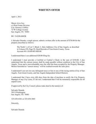 WRITTEN OFFER

April 1, 2013


Mayor Alvin New
c/o Real Estate Division
City Attorney’s Office
72 W College Avenue
San Angelo, TX 76903

RE: TAX90-0082B

I, Salvador Deanda, a single person, submit a written offer in the amount of $750.00 for the
property described as follows:

       The North ½ of Lot 7, Block 3, Akin Addition, City of San Angelo, as described
       in Volume 478, Page 95, Deed Records of Tom Green County, Texas.
       Account #01-10100-003-009-00

I understand there is an additional $30.00 filing fee.

I understand I must provide a Certified or Cashier’s Check in the sum of $350.00. I also
understand that this earnest money shall be made payable without condition to the City of San
Angelo, Texas and is non-refundable once the offer has been accepted by the Property Manager.
Monies furnished as “earnest money” will be credited towards the sales price.

I understand I can not owe any delinquent taxes or fees to any of the taxing entities (City of San
Angelo, Tom Green County, and San Angelo Independent School District).

I understand that I have sixty (60) days from the date of purchase to notify the City Property
Manager of any City Liens; if I do not, I understand that I will be monetarily responsible for all
unpaid Liens.

If approved by the City Council, please make deed in the name(s) of:

Salvador Deanda
503 S Washington
San Angelo, TX 76901

325-650-4341 or 325-658-3043

Sincerely,


Salvador Deanda
 