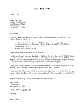 WRITTEN OFFER

March 27, 2013


Mayor Alvin New
c/o Real Estate Division
City Attorney’s Office
72 W College Avenue
San Angelo, TX 76903


RE: B-09-0050-T

I, John S. Pearcy, a single person, submit a written offer in the amount of $2,500.00 for the
property described as follows:

       Lot 30, Block 2B, George Allen Addition, City of San Angelo, being more
       particularly described in Volume 1131, Page 119, Official Public Records of Tom
       Green County, Texas.
       Account #01-10500-0002-027-00

I understand there is an additional $30.00 filing fee.

I understand I must provide a Certified or Cashier’s Check in the sum of $350.00. I also
understand that this earnest money shall be made payable without condition to the City of San
Angelo, Texas and is non-refundable once the offer has been accepted by the Property Manager.
Monies furnished as “earnest money” will be credited towards the sales price.

I understand I can not owe any delinquent taxes or fees to any of the taxing entities (City of San
Angelo, Tom Green County, and San Angelo Independent School District).

I understand that I have sixty (60) days from the date of purchase to notify the City Property
Manager of any City Liens; if I do not, I understand that I will be monetarily responsible for all
unpaid Liens.

If approved by the City Council, please make deed in the name(s) of:

John S. Pearcy
2726 Alta Vista
San Angelo, TX 76904

325-942-9939 or 432-528-3754

Sincerely,


John S. Pearcy
 