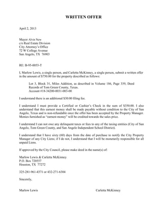 WRITTEN OFFER

April 2, 2013


Mayor Alvin New
c/o Real Estate Division
City Attorney’s Office
72 W College Avenue
San Angelo, TX 76903


RE: B-95-0055-T

I, Marlow Lewis, a single person, and Carletta McKinney, a single person, submit a written offer
in the amount of $750.00 for the property described as follows:

       Lot 3, Block 31, Miles Addition, as described in Volume 186, Page 339, Deed
       Records of Tom Green County, Texas.
       Account #18-34200-0031-003-00

I understand there is an additional $30.00 filing fee.

I understand I must provide a Certified or Cashier’s Check in the sum of $350.00. I also
understand that this earnest money shall be made payable without condition to the City of San
Angelo, Texas and is non-refundable once the offer has been accepted by the Property Manager.
Monies furnished as “earnest money” will be credited towards the sales price.

I understand I can not owe any delinquent taxes or fees to any of the taxing entities (City of San
Angelo, Tom Green County, and San Angelo Independent School District).

I understand that I have sixty (60) days from the date of purchase to notify the City Property
Manager of any City Liens; if I do not, I understand that I will be monetarily responsible for all
unpaid Liens.

If approved by the City Council, please make deed in the name(s) of:

Marlow Lewis & Carletta McKinney
P.O. Box 720557
Houston, TX 77272

325-281-961-4371 or 432-271-6304

Sincerely,


Marlow Lewis                                                Carletta McKinney
 