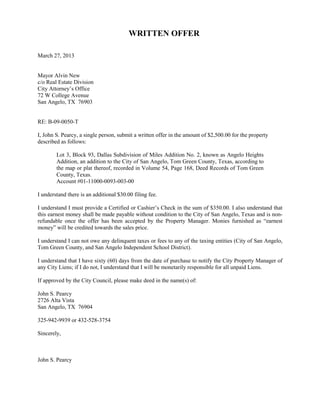 WRITTEN OFFER

March 27, 2013


Mayor Alvin New
c/o Real Estate Division
City Attorney’s Office
72 W College Avenue
San Angelo, TX 76903


RE: B-09-0050-T

I, John S. Pearcy, a single person, submit a written offer in the amount of $2,500.00 for the property
described as follows:

        Lot 3, Block 93, Dallas Subdivision of Miles Addition No. 2, known as Angelo Heights
        Addition, an addition to the City of San Angelo, Tom Green County, Texas, according to
        the map or plat thereof, recorded in Volume 54, Page 168, Deed Records of Tom Green
        County, Texas.
        Account #01-11000-0093-003-00

I understand there is an additional $30.00 filing fee.

I understand I must provide a Certified or Cashier’s Check in the sum of $350.00. I also understand that
this earnest money shall be made payable without condition to the City of San Angelo, Texas and is non-
refundable once the offer has been accepted by the Property Manager. Monies furnished as “earnest
money” will be credited towards the sales price.

I understand I can not owe any delinquent taxes or fees to any of the taxing entities (City of San Angelo,
Tom Green County, and San Angelo Independent School District).

I understand that I have sixty (60) days from the date of purchase to notify the City Property Manager of
any City Liens; if I do not, I understand that I will be monetarily responsible for all unpaid Liens.

If approved by the City Council, please make deed in the name(s) of:

John S. Pearcy
2726 Alta Vista
San Angelo, TX 76904

325-942-9939 or 432-528-3754

Sincerely,



John S. Pearcy
 