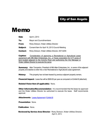 City of San Angelo



Memo
 Date:         April 4, 2013
 To:           Mayor and Councilmembers
 From:         Ricky Dickson, Water Utilities Director
 Subject:      Consent Item for April 16, 2013 Council Meeting
 Contact:      Ricky Dickson, Water Utilities Director, 657-4209

 Caption:        Consideration of approving a Recreational or Agricultural Lease
 agreement with MK-Allan Enterprises, Inc., a Texas corporation for 9.77 acres of
 land located adjacent to the Concho River and authorizing the City Manager or
 Water Utilities Director to execute the same.


 Summary: Allan Temperton, President of MK-Allan Enterprises, Inc,. is owner of the adjacent
 property and desires to enter into a new Recreational or Agricultural Lease agreement .

 History:      This property has not been leased by previous adjacent property owners.

 Financial Impact: Lease fee will be $569.00 per year as computed on Exhibit B (attached).

 Related Vision Item (if applicable): None.

 Other Information/Recommendation: It is recommended that the lease be approved
 and the Water Utilities Director be authorized to execute the lease. Staff recommends
 approval.

 Attachments: Lease Agreement; Exhibit B

 Presentation: None.

 Publication: None.

 Reviewed by Service Area Director: Ricky Dickson, Water Utilities Director,
                                    April 4, 2013
 