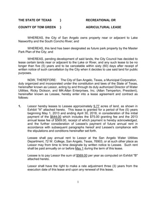 THE STATE OF TEXAS             }                   RECREATIONAL OR

COUNTY OF TOM GREEN            }                   AGRICULTURAL LEASE


     WHEREAS, the City of San Angelo owns property near or adjacent to Lake
Nasworthy and the South Concho River; and

      WHEREAS, this land has been designated as future park property by the Master
Park Plan of the City; and

       WHEREAS, pending development of said lands, the City Council has decided to
lease certain lands near or adjacent to the Lake or River, and any such lease to be no
longer than five (5) years and to be cancelable within sixty (60) days after receipt of
written notice of such cancellation by the City when it decides to use said land for public
purposes.

         NOW, THEREFORE: The City of San Angelo, Texas, a Municipal Corporation,
duly organized and incorporated under the constitution and laws of the State of Texas,
hereinafter known as Lessor, acting by and through its duly authorized Director of Water
Utilities, Ricky Dickson, and MK-Allan Enterprises, Inc. (Allan Temperton, President),
hereinafter known as Lessee, hereby enter into a lease agreement and contract as
follows:

1.    Lessor hereby leases to Lessee approximately 9.77 acres of land, as shown in
      Exhibit "A" attached hereto. This lease is granted for a period of five (5) years
      beginning May 1, 2013 and ending April 30, 2018, in consideration of the initial
      payment of the $644.00 which includes the $75.00 granting fee and the 2013
      annual lease fee of $569.00, receipt of which payment is hereby acknowledged,
      and the further consideration of Lessee's payment of future annual rent in
      accordance with subsequent paragraphs hereof and Lessee's compliance with
      the stipulations and conditions hereinafter set forth.

      Lessee shall pay annual rent to Lessor at the San Angelo Water Utilities
      Department, 72 W. College, San Angelo, Texas, 76903, or at such other place as
      Lessor may from time to time designate by written notice to Lessee. Such rent
      shall be paid annually on or before May 1 during the term of this lease.

      Lessee is to pay Lessor the sum of $569.00 per year as computed on Exhibit "B"
      attached hereto.

      Lessor shall have the right to make a rate adjustment three (3) years from the
      execution date of this lease and upon any renewal of this lease.



                                            1
 