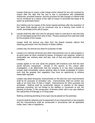 Lessee shall pay to Lessor a late charge and/or interest for any rent received by
     Lessor after the date that the rent is due in accordance with established
     ordinances, provided however, that this provision for late charges or interest shall
     not be construed as a waiver of the right of Lessor to terminate this lease at its
     option as authorized herein.

     Any holding over by Lessee of the herein leased premises after the expiration of
     this lease shall operate and be construed only as a tenancy from month to
     month, terminable at the will of Lessor.

2.   Lessee shall look after and care for all pecan trees on said land to see that they
     are not damaged except from acts of God. Pecans produced from said land shall
     be the property of the Lessee.

     Lessee shall not remove any trees from the leased property without first
     obtaining permission from the Director of Water Utilities.

     Lessee may not remove any trees for purposes of sale.

3.   Lessee is to maintain all fences and other improvements now on said property in
     as good repair as when received by lessee, at lessee’s own expense, subject to
     reasonable use, ordinary wear and tear, acts of God and public enemies only
     excepted.

     Lessee agrees to not over stock the property with livestock such that the land
     would become overgrazed.        Should in the opinion of the Lessor after
     investigation, it be determined that the property is or has been overgrazed;
     Lessee shall immediately reduce stocking rates to levels acceptable to Lessor
     such that the grasses and vegetation may have an opportunity to achieve
     reasonable regrowth.

     Lessee may place temporary improvements on the land but such improvements
     shall be for purposes of recreation only. Improvements shall not contain any
     walls or be more than 10 feet in height. Improvements for other purposes are
     prohibited. Nothing shall be constructed, placed, or planted on the leased
     premises (including, but not limited to the addition or movement of soil, the
     planting of shrubs, or the construction of fences) which will in any way obstruct
     the natural flow of drainage or of rising water.

     Nothing containing plumbing of any type may be placed on the premises.

     A permit shall be obtained prior to placement of any improvement on the property
     and the improvements shall be constructed in accordance with all applicable
     codes, laws, rules or regulations.


                                          2
 