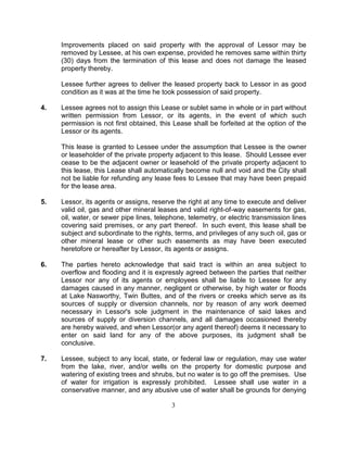 Improvements placed on said property with the approval of Lessor may be
     removed by Lessee, at his own expense, provided he removes same within thirty
     (30) days from the termination of this lease and does not damage the leased
     property thereby.

     Lessee further agrees to deliver the leased property back to Lessor in as good
     condition as it was at the time he took possession of said property.

4.   Lessee agrees not to assign this Lease or sublet same in whole or in part without
     written permission from Lessor, or its agents, in the event of which such
     permission is not first obtained, this Lease shall be forfeited at the option of the
     Lessor or its agents.

     This lease is granted to Lessee under the assumption that Lessee is the owner
     or leaseholder of the private property adjacent to this lease. Should Lessee ever
     cease to be the adjacent owner or leasehold of the private property adjacent to
     this lease, this Lease shall automatically become null and void and the City shall
     not be liable for refunding any lease fees to Lessee that may have been prepaid
     for the lease area.

5.   Lessor, its agents or assigns, reserve the right at any time to execute and deliver
     valid oil, gas and other mineral leases and valid right-of-way easements for gas,
     oil, water, or sewer pipe lines, telephone, telemetry, or electric transmission lines
     covering said premises, or any part thereof. In such event, this lease shall be
     subject and subordinate to the rights, terms, and privileges of any such oil, gas or
     other mineral lease or other such easements as may have been executed
     heretofore or hereafter by Lessor, its agents or assigns.

6.   The parties hereto acknowledge that said tract is within an area subject to
     overflow and flooding and it is expressly agreed between the parties that neither
     Lessor nor any of its agents or employees shall be liable to Lessee for any
     damages caused in any manner, negligent or otherwise, by high water or floods
     at Lake Nasworthy, Twin Buttes, and of the rivers or creeks which serve as its
     sources of supply or diversion channels, nor by reason of any work deemed
     necessary in Lessor's sole judgment in the maintenance of said lakes and
     sources of supply or diversion channels, and all damages occasioned thereby
     are hereby waived, and when Lessor(or any agent thereof) deems it necessary to
     enter on said land for any of the above purposes, its judgment shall be
     conclusive.

7.   Lessee, subject to any local, state, or federal law or regulation, may use water
     from the lake, river, and/or wells on the property for domestic purpose and
     watering of existing trees and shrubs, but no water is to go off the premises. Use
     of water for irrigation is expressly prohibited. Lessee shall use water in a
     conservative manner, and any abusive use of water shall be grounds for denying

                                           3
 