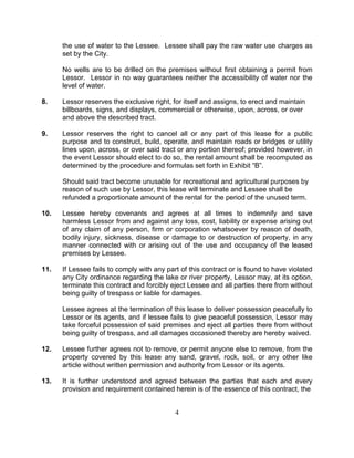 the use of water to the Lessee. Lessee shall pay the raw water use charges as
      set by the City.

      No wells are to be drilled on the premises without first obtaining a permit from
      Lessor. Lessor in no way guarantees neither the accessibility of water nor the
      level of water.

8.    Lessor reserves the exclusive right, for itself and assigns, to erect and maintain
      billboards, signs, and displays, commercial or otherwise, upon, across, or over
      and above the described tract.

9.    Lessor reserves the right to cancel all or any part of this lease for a public
      purpose and to construct, build, operate, and maintain roads or bridges or utility
      lines upon, across, or over said tract or any portion thereof; provided however, in
      the event Lessor should elect to do so, the rental amount shall be recomputed as
      determined by the procedure and formulas set forth in Exhibit “B”.

      Should said tract become unusable for recreational and agricultural purposes by
      reason of such use by Lessor, this lease will terminate and Lessee shall be
      refunded a proportionate amount of the rental for the period of the unused term.

10.   Lessee hereby covenants and agrees at all times to indemnify and save
      harmless Lessor from and against any loss, cost, liability or expense arising out
      of any claim of any person, firm or corporation whatsoever by reason of death,
      bodily injury, sickness, disease or damage to or destruction of property, in any
      manner connected with or arising out of the use and occupancy of the leased
      premises by Lessee.

11.   If Lessee fails to comply with any part of this contract or is found to have violated
      any City ordinance regarding the lake or river property, Lessor may, at its option,
      terminate this contract and forcibly eject Lessee and all parties there from without
      being guilty of trespass or liable for damages.

      Lessee agrees at the termination of this lease to deliver possession peacefully to
      Lessor or its agents, and if lessee fails to give peaceful possession, Lessor may
      take forceful possession of said premises and eject all parties there from without
      being guilty of trespass, and all damages occasioned thereby are hereby waived.

12.   Lessee further agrees not to remove, or permit anyone else to remove, from the
      property covered by this lease any sand, gravel, rock, soil, or any other like
      article without written permission and authority from Lessor or its agents.

13.   It is further understood and agreed between the parties that each and every
      provision and requirement contained herein is of the essence of this contract, the


                                            4
 
