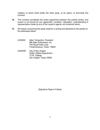 violation of which shall entitle the other party, at its option, to terminate this
      contract.

14.   This contract constitutes the entire agreement between the parties hereto, and
      Lessor is not bound by any agreement, condition, stipulation, understanding or
      representation made by any of the Lessor's agents not contained herein.

15.   All notices concerning this lease shall be in writing and delivered to the parties at
      the addresses below:



      LESSEE:       Allan Temperton, President
                    MK-Allan Enterprises, Inc.
                    764 Royal Oaks Loop
                    Fredericksburg, Texas 78624

      LESSOR:       City of San Angelo
                    Water Utilities Department
                    72 W. College
                    San Angelo, Texas 76903




                               [Signature Page to Follow]




                                            5
 