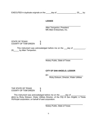EXECUTED in duplicate originals on the _____day of __________________, 20___ by:



                                      LESSEE

                                      _________________________________
                                      Allan Temperton, President
                                      MK-Allan Enterprises, Inc.




STATE OF TEXAS                 §
COUNTY OF TOM GREEN            §

     This instrument was acknowledged before me on the ___day of ___________,
20_____ by Allan Temperton.



                                      ___________________________________
                                      Notary Public, State of Texas




                                      CITY OF SAN ANGELO, LESSOR

                                      BY: ________________________________
                                          Ricky Dickson, Director, Water Utilities




THE STATE OF TEXAS             §
COUNTY OF TOM GREEN            §

  This instrument was acknowledged before me on the _____day of _____________,
2013 by Ricky Dickson, Water Utilities Director, of the City of San Angelo, a Texas
municipal corporation, on behalf of said corporation.

                                      ___________________________________
                                      Notary Public, State of Texas


                                        6
 