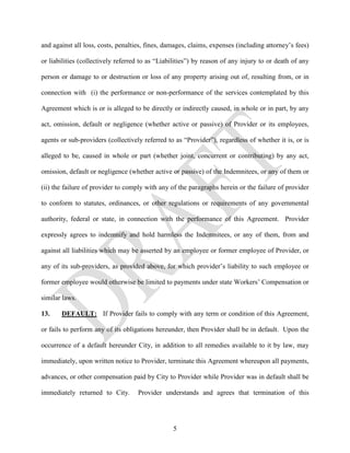 and against all loss, costs, penalties, fines, damages, claims, expenses (including attorney’s fees)

or liabilities (collectively referred to as “Liabilities”) by reason of any injury to or death of any

person or damage to or destruction or loss of any property arising out of, resulting from, or in

connection with (i) the performance or non-performance of the services contemplated by this

Agreement which is or is alleged to be directly or indirectly caused, in whole or in part, by any

act, omission, default or negligence (whether active or passive) of Provider or its employees,

agents or sub-providers (collectively referred to as “Provider”), regardless of whether it is, or is

alleged to be, caused in whole or part (whether joint, concurrent or contributing) by any act,

omission, default or negligence (whether active or passive) of the Indemnitees, or any of them or

(ii) the failure of provider to comply with any of the paragraphs herein or the failure of provider

to conform to statutes, ordinances, or other regulations or requirements of any governmental

authority, federal or state, in connection with the performance of this Agreement. Provider

expressly agrees to indemnify and hold harmless the Indemnitees, or any of them, from and

against all liabilities which may be asserted by an employee or former employee of Provider, or

any of its sub-providers, as provided above, for which provider’s liability to such employee or

former employee would otherwise be limited to payments under state Workers’ Compensation or

similar laws.

13.    DEFAULT: If Provider fails to comply with any term or condition of this Agreement,

or fails to perform any of its obligations hereunder, then Provider shall be in default. Upon the

occurrence of a default hereunder City, in addition to all remedies available to it by law, may

immediately, upon written notice to Provider, terminate this Agreement whereupon all payments,

advances, or other compensation paid by City to Provider while Provider was in default shall be

immediately returned to City.       Provider understands and agrees that termination of this




                                                 5
 