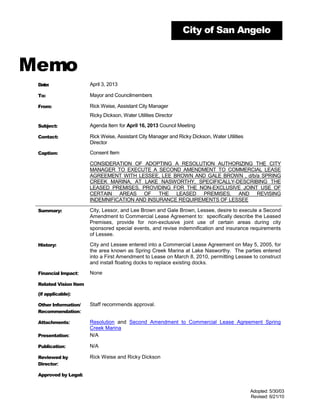 City of San Angelo



Memo
 Date:                 April 3, 2013

 To:                   Mayor and Councilmembers

 From:                 Rick Weise, Assistant City Manager
                       Ricky Dickson, Water Utilities Director

 Subject:              Agenda Item for April 16, 2013 Council Meeting

 Contact:              Rick Weise, Assistant City Manager and Ricky Dickson, Water Utilities
                       Director

 Caption:              Consent Item

                       CONSIDERATION OF ADOPTING A RESOLUTION AUTHORIZING THE CITY
                       MANAGER TO EXECUTE A SECOND AMENDMENT TO COMMERCIAL LEASE
                       AGREEMENT WITH LESSEE, LEE BROWN AND GALE BROWN , d/b/a SPRING
                       CREEK MARINA, AT LAKE NASWORTHY, SPECIFICALLY-DESCRIBING THE
                       LEASED PREMISES, PROVIDING FOR THE NON-EXCLUSIVE JOINT USE OF
                       CERTAIN AREAS OF THE LEASED PREMISES, AND REVISING
                       INDEMNIFICATION AND INSURANCE REQUIREMENTS OF LESSEE

 Summary:              City, Lessor, and Lee Brown and Gale Brown, Lessee, desire to execute a Second
                       Amendment to Commercial Lease Agreement to: specifically describe the Leased
                       Premises, provide for non-exclusive joint use of certain areas during city
                       sponsored special events, and revise indemnification and insurance requirements
                       of Lessee.

 History:              City and Lessee entered into a Commercial Lease Agreement on May 5, 2005, for
                       the area known as Spring Creek Marina at Lake Nasworthy. The parties entered
                       into a First Amendment to Lease on March 8, 2010, permitting Lessee to construct
                       and install floating docks to replace existing docks.

 Financial Impact:     None

 Related Vision Item

 (if applicable):

 Other Information/    Staff recommends approval.
 Recommendation:

 Attachments:          Resolution and Second Amendment to Commercial Lease Agreement Spring
                       Creek Marina
 Presentation:         N/A

 Publication:          N/A

 Reviewed by           Rick Weise and Ricky Dickson
 Director:

 Approved by Legal:


                                                                                               Adopted: 5/30/03
                                                                                               Revised: 6/21/10
 