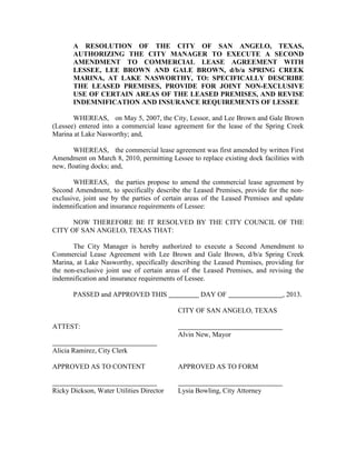 A RESOLUTION OF THE CITY OF SAN ANGELO, TEXAS,
       AUTHORIZING THE CITY MANAGER TO EXECUTE A SECOND
       AMENDMENT TO COMMERCIAL LEASE AGREEMENT WITH
       LESSEE, LEE BROWN AND GALE BROWN, d/b/a SPRING CREEK
       MARINA, AT LAKE NASWORTHY, TO: SPECIFICALLY DESCRIBE
       THE LEASED PREMISES, PROVIDE FOR JOINT NON-EXCLUSIVE
       USE OF CERTAIN AREAS OF THE LEASED PREMISES, AND REVISE
       INDEMNIFICATION AND INSURANCE REQUIREMENTS OF LESSEE

       WHEREAS, on May 5, 2007, the City, Lessor, and Lee Brown and Gale Brown
(Lessee) entered into a commercial lease agreement for the lease of the Spring Creek
Marina at Lake Nasworthy; and,

       WHEREAS, the commercial lease agreement was first amended by written First
Amendment on March 8, 2010, permitting Lessee to replace existing dock facilities with
new, floating docks; and,

       WHEREAS, the parties propose to amend the commercial lease agreement by
Second Amendment, to specifically describe the Leased Premises, provide for the non-
exclusive, joint use by the parties of certain areas of the Leased Premises and update
indemnification and insurance requirements of Lessee:

      NOW THEREFORE BE IT RESOLVED BY THE CITY COUNCIL OF THE
CITY OF SAN ANGELO, TEXAS THAT:

       The City Manager is hereby authorized to execute a Second Amendment to
Commercial Lease Agreement with Lee Brown and Gale Brown, d/b/a Spring Creek
Marina, at Lake Nasworthy, specifically describing the Leased Premises, providing for
the non-exclusive joint use of certain areas of the Leased Premises, and revising the
indemnification and insurance requirements of Lessee.

       PASSED and APPROVED THIS                   DAY OF                      , 2013.

                                          CITY OF SAN ANGELO, TEXAS

ATTEST:
                                          Alvin New, Mayor

Alicia Ramirez, City Clerk

APPROVED AS TO CONTENT                    APPROVED AS TO FORM


Ricky Dickson, Water Utilities Director   Lysia Bowling, City Attorney
 