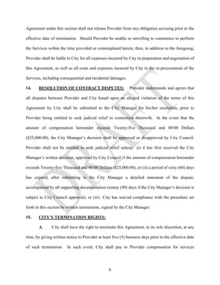 Agreement under this section shall not release Provider from any obligation accruing prior to the

effective date of termination. Should Provider be unable or unwilling to commence to perform

the Services within the time provided or contemplated herein, then, in addition to the foregoing,

Provider shall be liable to City for all expenses incurred by City in preparation and negotiation of

this Agreement, as well as all costs and expenses incurred by City in the re-procurement of the

Services, including consequential and incidental damages.

14.    RESOLUTION OF CONTRACT DISPUTES:                       Provider understands and agrees that

all disputes between Provider and City based upon an alleged violation of the terms of this

Agreement by City shall be submitted to the City Manager for his/her resolution, prior to

Provider being entitled to seek judicial relief in connection therewith. In the event that the

amount of compensation hereunder exceeds Twenty-five Thousand and 00/00 Dollars

($25,000.00), the City Manager’s decision shall be approved or disapproved by City Council.

Provider shall not be entitled to seek judicial relief unless: (i) it has first received the City

Manager’s written decision, approved by City Council if the amount of compensation hereunder

exceeds Twenty-five Thousand and 00/00 Dollars ($25,000.00), or (ii) a period of sixty (60) days

has expired, after submitting to the City Manager a detailed statement of the dispute,

accompanied by all supporting documentation (ninety (90) days if the City Manager’s decision is

subject to City Council approval); or (iii) City has waived compliance with the procedure set

forth in this section by written instruments, signed by the City Manager.

15.    CITY’S TERMINATION RIGHTS:

       A.      City shall have the right to terminate this Agreement, in its sole discretion, at any

time, by giving written notice to Provider at least five (5) business days prior to the effective date

of such termination.     In such event, City shall pay to Provider compensation for services




                                                  6
 