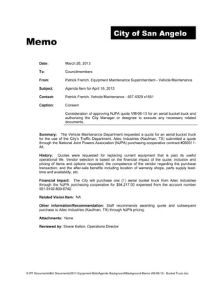 City of San Angelo
Memo

        Date:             March 26, 2013

        To:               Councilmembers

        From:             Patrick Frerich, Equipment Maintenance Superintendent - Vehicle Maintenance

        Subject:          Agenda Item for April 16, 2013

        Contact:          Patrick Frerich, Vehicle Maintenance - 657-4329 x1651

        Caption:          Consent

                          Consideration of approving NJPA quote VM-06-13 for an aerial bucket truck and
                          authorizing the City Manager or designee to execute any necessary related
                          documents.


        Summary: The Vehicle Maintenance Department requested a quote for an aerial bucket truck
        for the use of the City’s Traffic Department. Altec Industries (Kaufman, TX) submitted a quote
        through the National Joint Powers Association (NJPA) purchasing cooperative contract #060311-
        All.

        History: Quotes were requested for replacing current equipment that is past its useful
        operational life. Vendor selection is based on the financial impact of the quote; inclusion and
        pricing of items and options requested; the competence of the vendor regarding the purchase
        transaction; and the after-sale benefits including location of warranty shops, parts supply lead-
        time and availability, etc.

        Financial Impact: The City will purchase one (1) aerial bucket truck from Altec Industries
        through the NJPA purchasing cooperative for $94,217.00 expensed from the account number
        501-3102-800-0742.

        Related Vision Item: NA

        Other information/Recommendation: Staff recommends awarding quote and subsequent
        purchase to Altec Industries (Kaufman, TX) through NJPA pricing.

        Attachments: None

        Reviewed by: Shane Kelton, Operations Director




X:PF DocumentsBid Documents2013 Equipment BidsAgenda BackgroundBackground Memo VM-06-13 - Bucket Truck.doc
 