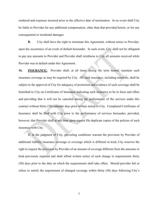 rendered and expenses incurred prior to the effective date of termination. In no event shall City

be liable to Provider for any additional compensation, other than that provided herein, or for any

consequential or incidental damages.

       B.      City shall have the right to terminate this Agreement, without notice to Provider,

upon the occurrence of an event of default hereunder. In such event, City shall not be obligated

to pay any amounts to Provider and Provider shall reimburse to City all amounts received while

Provider was in default under this Agreement.

16.    INSURANCE:         Provider shall, at all times during the term hereof, maintain such

insurance coverage as may be required by City. All such insurance, including renewals, shall be

subject to the approval of City for adequacy of protection and evidence of such coverage shall be

furnished to City on Certificates of Insurance indicating such insurance to be in force and effect

and providing that it will not be canceled during the performance of the services under this

contract without thirty (30) calendar days prior written notice to City. Completed Certificates of

Insurance shall be filed with City prior to the performance of services hereunder, provided,

however, that Provider shall at any time upon request file duplicate copies of the policies of such

insurance with City.

       If, in the judgment of City, prevailing conditions warrant the provision by Provider of

additional liability insurance coverage or coverage which is different in kind, City reserves the

right to require the provision by Provider of an amount of coverage different from the amounts or

kind previously required and shall afford written notice of such change in requirements thirty

(30) days prior to the date on which the requirements shall take effect. Should provider fail or

refuse to satisfy the requirement of changed coverage within thirty (30) days following City’s




                                                7
 