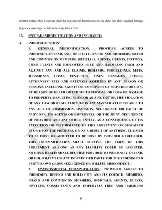 written notice, this Contract shall be considered terminated on the date that the required change

in policy coverage would otherwise take effect.

17.    SPECIAL INDEMNIFICATION AND INSURANCE:

A.     INDEMNIFICATION:
       1.     GENERAL         INDEMNIFICATION.                PROVIDER         AGREES        TO
       INDEMNIFY, DEFEND, AND HOLD CITY, ITS COUNCIL MEMBERS, BOARD
       AND COMMISSION MEMBERS, OFFICIALS, AGENTS, GUESTS, INVITEES,
       CONSULTANTS AND EMPLOYEES FREE AND HARMLESS FROM AND
       AGAINST ANY AND ALL CLAIMS, DEMANDS, PROCEEDINGS, SUITS,
       JUDGMENTS,          COSTS,      PENALTIES,         FINES,     DAMAGES,          LOSSES,
       ATTORNEYS’ FEES AND EXPENSES ASSERTED BY ANY PERSON OR
       PERSONS, INCLUDING AGENTS OR EMPLOYEES OF PROVIDER OR CITY,
       BY REASON OF DEATH OR INJURY TO PERSONS, OR LOSS OR DAMAGE
       TO PROPERTY, RESULTING FROM OR ARISING OUT OF, THE VIOLATION
       OF ANY LAW OR REGULATION OR IN ANY MANNER ATTRIBUTABLE TO
       ANY ACT OF COMMISSION, OMISSION, NEGLIGENCE OR FAULT OF
       PROVIDER, ITS AGENTS OR EMPLOYEES, OR THE JOINT NEGLIGENCE
       OF PROVIDER AND ANY OTHER ENTITY, AS A CONSEQUENCE OF ITS
       EXECUTION OR PERFORMANCE OF THIS AGREEMENT OR SUSTAINED
       IN OR UPON THE PREMISES, OR AS A RESULT OF ANYTHING CLAIMED
       TO BE DONE OR ADMITTED TO BE DONE BY PROVIDER HEREUNDER.
       THIS     INDEMNIFICATION           SHALL       SURVIVE      THE     TERM      OF    THIS
       AGREEMENT AS LONG AS ANY LIABILITY COULD BE ASSERTED.
       NOTHING HEREIN SHALL REQUIRE PROVIDER TO INDEMNIFY, DEFEND,
       OR HOLD HARMLESS ANY INDEMNIFIED PARTY FOR THE INDEMNIFIED
       PARTY’S OWN GROSS NEGLIGENCE OR WILLFUL MISCONDUCT.
       2.     ENVIRONMENTAL INDEMNIFICATION.                       PROVIDER AGREES TO
       INDEMNIFY, DEFEND AND HOLD CITY AND ITS COUNCIL MEMBERS,
       BOARD AND COMMISSION MEMBERS, OFFICIALS, AGENTS, GUESTS,
       INVITEES, CONSULTANTS AND EMPLOYEES FREE AND HARMLESS



                                                  8
 