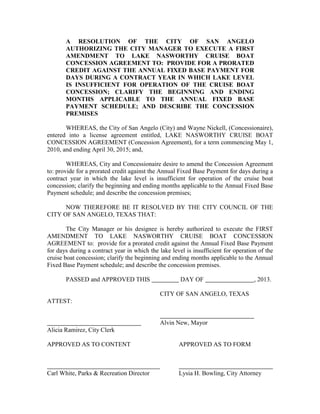 A RESOLUTION OF THE CITY OF SAN ANGELO
       AUTHORIZING THE CITY MANAGER TO EXECUTE A FIRST
       AMENDMENT TO LAKE NASWORTHY CRUISE BOAT
       CONCESSION AGREEMENT TO: PROVIDE FOR A PRORATED
       CREDIT AGAINST THE ANNUAL FIXED BASE PAYMENT FOR
       DAYS DURING A CONTRACT YEAR IN WHICH LAKE LEVEL
       IS INSUFFICIENT FOR OPERATION OF THE CRUISE BOAT
       CONCESSION; CLARIFY THE BEGINNING AND ENDING
       MONTHS APPLICABLE TO THE ANNUAL FIXED BASE
       PAYMENT SCHEDULE; AND DESCRIBE THE CONCESSION
       PREMISES

       WHEREAS, the City of San Angelo (City) and Wayne Nickell, (Concessionaire),
entered into a license agreement entitled, LAKE NASWORTHY CRUISE BOAT
CONCESSION AGREEMENT (Concession Agreement), for a term commencing May 1,
2010, and ending April 30, 2015; and,

        WHEREAS, City and Concessionaire desire to amend the Concession Agreement
to: provide for a prorated credit against the Annual Fixed Base Payment for days during a
contract year in which the lake level is insufficient for operation of the cruise boat
concession; clarify the beginning and ending months applicable to the Annual Fixed Base
Payment schedule; and describe the concession premises;

      NOW THEREFORE BE IT RESOLVED BY THE CITY COUNCIL OF THE
CITY OF SAN ANGELO, TEXAS THAT:

        The City Manager or his designee is hereby authorized to execute the FIRST
AMENDMENT TO LAKE NASWORTHY CRUISE BOAT CONCESSION
AGREEMENT to: provide for a prorated credit against the Annual Fixed Base Payment
for days during a contract year in which the lake level is insufficient for operation of the
cruise boat concession; clarify the beginning and ending months applicable to the Annual
Fixed Base Payment schedule; and describe the concession premises.

       PASSED and APPROVED THIS                       DAY OF                        , 2013.

                                             CITY OF SAN ANGELO, TEXAS
ATTEST:


                                             Alvin New, Mayor
Alicia Ramirez, City Clerk

APPROVED AS TO CONTENT                               APPROVED AS TO FORM



Carl White, Parks & Recreation Director              Lysia H. Bowling, City Attorney
 