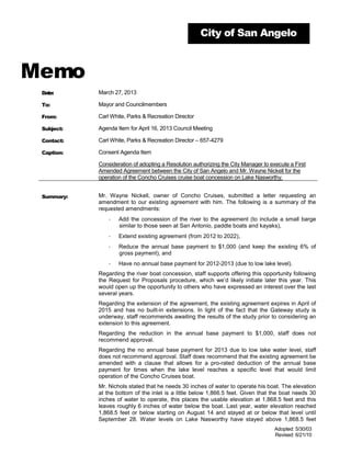 City of San Angelo



Memo
 Date:      March 27, 2013

 To:        Mayor and Councilmembers

 From:      Carl White, Parks & Recreation Director

 Subject:   Agenda Item for April 16, 2013 Council Meeting

 Contact:   Carl White, Parks & Recreation Director – 657-4279

 Caption:   Consent Agenda Item

            Consideration of adopting a Resolution authorizing the City Manager to execute a First
            Amended Agreement between the City of San Angelo and Mr. Wayne Nickell for the
            operation of the Concho Cruises cruise boat concession on Lake Nasworthy.


 Summary:   Mr. Wayne Nickell, owner of Concho Cruises, submitted a letter requesting an
            amendment to our existing agreement with him. The following is a summary of the
            requested amendments:
                ·   Add the concession of the river to the agreement (to include a small barge
                    similar to those seen at San Antonio, paddle boats and kayaks),
                ·   Extend existing agreement (from 2012 to 2022),
                ·   Reduce the annual base payment to $1,000 (and keep the existing 6% of
                    gross payment), and
                ·   Have no annual base payment for 2012-2013 (due to low lake level).
            Regarding the river boat concession, staff supports offering this opportunity following
            the Request for Proposals procedure, which we’d likely initiate later this year. This
            would open up the opportunity to others who have expressed an interest over the last
            several years.
            Regarding the extension of the agreement, the existing agreement expires in April of
            2015 and has no built-in extensions. In light of the fact that the Gateway study is
            underway, staff recommends awaiting the results of the study prior to considering an
            extension to this agreement.
            Regarding the reduction in the annual base payment to $1,000, staff does not
            recommend approval.
            Regarding the no annual base payment for 2013 due to low lake water level, staff
            does not recommend approval. Staff does recommend that the existing agreement be
            amended with a clause that allows for a pro-rated deduction of the annual base
            payment for times when the lake level reaches a specific level that would limit
            operation of the Concho Cruises boat.
            Mr. Nichols stated that he needs 30 inches of water to operate his boat. The elevation
            at the bottom of the inlet is a little below 1,866.5 feet. Given that the boat needs 30
            inches of water to operate, this places the usable elevation at 1,868.5 feet and this
            leaves roughly 6 inches of water below the boat. Last year, water elevation reached
            1,868.5 feet or below starting on August 14 and stayed at or below that level until
            September 28. Water levels on Lake Nasworthy have stayed above 1,868.5 feet
                                                                                     Adopted: 5/30/03
                                                                                     Revised: 6/21/10
 