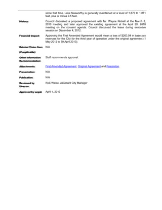 since that time. Lake Nasworthy is generally maintained at a level of 1,870 to 1,871
                      feet, plus or minus 0.5 feet.

History:              Council discussed a proposed agreement with Mr. Wayne Nickell at the March 8,
                      2010 meeting and later approved the existing agreement at the April 20, 2010
                      meeting on the consent agenda. Council discussed the lease during executive
                      session on December 4, 2012.

Financial Impact:     Approving the First Amended Agreement would mean a loss of $263.04 in base pay
                      revenues for the City for the third year of operation under the original agreement (1
                      May 2012 to 30 April 2013).

Related Vision Item   N/A
(if applicable):

Other Information/    Staff recommends approval.
Recommendation:

Attachments:          First Amended Agreement, Original Agreement and Resolution.

Presentation:         N/A

Publication:          N/A

Reviewed by           Rick Weise, Assistant City Manager
Director:

Approved by Legal:    April 1, 2013
 