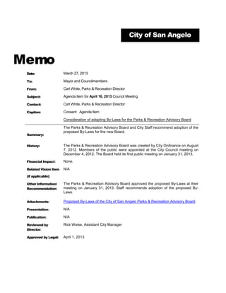 City of San Angelo



Memo
 Date:                 March 27, 2013

 To:                   Mayor and Councilmembers

 From:                 Carl White, Parks & Recreation Director

 Subject:              Agenda Item for April 16, 2013 Council Meeting

 Contact:              Carl White, Parks & Recreation Director

 Caption:              Consent Agenda Item

                       Consideration of adopting By-Laws for the Parks & Recreation Advisory Board

                       The Parks & Recreation Advisory Board and City Staff recommend adoption of the
                       proposed By-Laws for the new Board.
 Summary:


 History:              The Parks & Recreation Advisory Board was created by City Ordinance on August
                       7, 2012. Members of the public were appointed at the City Council meeting on
                       December 4, 2012. The Board held its first public meeting on January 31, 2013.

 Financial Impact:     None.

 Related Vision Item   N/A
 (if applicable):

 Other Information/    The Parks & Recreation Advisory Board approved the proposed By-Laws at their
 Recommendation:       meeting on January 31, 2013. Staff recommends adoption of the proposed By-
                       Laws.

 Attachments:          Proposed By-Laws of the City of San Angelo Parks & Recreation Advisory Board.

 Presentation:         N/A

 Publication:          N/A

 Reviewed by           Rick Weise, Assistant City Manager
 Director:

 Approved by Legal:    April 1, 2013
 