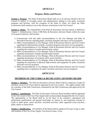ARTICLE I

                               Purpose, Duties and Powers

Section 1. Purpose. The Parks & Recreation Board shall act as an advisory Board to the City
Council in matters of oversight, policy and administration relating to City parks, recreation
programs and facilities, with the exception of the Santa Fe Parks, for which the Parks
Commission shall continue to act as the advisory commission to the City Council.

Section 2. Duties. The responsibility of the Parks & Recreation Advisory Board, as defined in
Chapter 2, Administration, Article 2.600 Parks & Recreation Advisory Board, within the scope
of its general authority, shall include:

   1.) Communicate with and make recommendations to the City Manager and Parks &
       Recreation Director regarding parks, recreation programs and senior services programs.
   2.) Make recommendations to City Manager, Parks & Recreation Director and City Council
       regarding the administration of parks, recreation programs and senior services programs.
   3.) Make recommendations to City Manager, Parks & Recreation Director and City Council
       regarding the creation of a parks and recreation system.
   4.) Make recommendations to City Manager, Parks & Recreation Director and City Council
       regarding maintenance of parks and park improvements.
   5.) Make recommendations to City Manager, Parks & Recreation Director and City Council
       regarding maintenance of recreation and/or senior facilities.
   6.) Make recommendations to City Manager, Parks & Recreation Director and City Council
       regarding the acquisition of physical improvements and equipment for parks, recreation
       and senior services programs.
   7.) Make recommendations to City Manager, Parks & Recreation Director and City Council
       regarding rules or regulations for parks, recreation and senior services programs.

                                         ARTICLE II

    MEMBERS OF THE PARKS & RECREATION ADVISORY BOARD
Section 1. Members. The Parks & Recreation Advisory Board shall be composed of eight (8)
members, seven (7) of whom shall be appointed by the City Council. The eighth member shall
be a member of the Park Commission, nominated by the Park Commission and approved by the
City Council.

Section 2. Appointment. The Parks & Recreation Advisory Board members shall be appointed
by the City Council of the City of San Angelo under such procedures designated by the City Council.
The appointments to the Board shall be on the basis of the nominee’s educational and
professional qualifications and general knowledge of, interest in, and experience relevant to
youth or adult sports, senior activities, recreation activities, other organized social activities,
parks, nature or conservation.

Section 3. Qualifications. All members of the Board shall be eighteen (18) years of age or older
and residents of the City of San Angelo, Tom Green County, Texas.
 