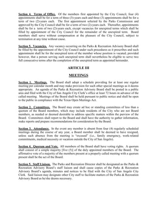 Section 4. Terms of Office. Of the members first appointed by the City Council, four (4)
appointments shall be for a term of three (3)-years each and three (3) appointments shall be for a
term of two (2)-years each. The first appointment selected by the Parks Commission and
approved by the City Council shall be for a term of two (2)-years each. Thereafter, appointments
shall be for a term of two (2)-years each, except vacancies for unexpired terms which shall be
filled by appointment of the City Council for the remainder of the unexpired term. Board
members shall serve without compensation at the pleasure of the City Council, subject to
termination at any time without cause.

Section 5. Vacancies. Any vacancy occurring on the Parks & Recreation Advisory Board shall
be filled by the appointment of the City Council under such procedures as it prescribes and such
appointment shall be for the unexpired term of the member whose position is vacated; provided
however, that a person serving such unexpired term shall nevertheless be eligible to serve two
full consecutive terms after the completion of the unexpired term as appointed hereunder.

                                        ARTICLE III

                                         MEETINGS
Section 1. Meetings. The Board shall adopt a schedule providing for at least one regular
meeting per calendar month and may make provision for such other special meetings as it deems
appropriate. An agenda of the Parks & Recreation Advisory Board shall be posted in a public
area and filed with the City of San Angelo City Clerk’s office at least 72 hours in advance of the
called meeting. Meetings of the Board shall be held pursuant to public notice and shall be open
to the public in compliance with the Texas Open Meetings Act.

Section 2. Committees. The Board may create ad hoc or standing committees of less than a
quorum of the Board members, which may include residents of the City who are not Board
members, as needed or deemed desirable to address specific matters within the purview of the
Board. Committees shall report to the Board and shall have the authority to gather information,
make reports and prepare recommendations for consideration by the Board.

Section 3. Attendance. In the event any member is absent from four (4) regularly scheduled
meetings during the course of any year, a Board member shall be deemed to have resigned,
unless such absence from the meeting is “excused” (i.e., family emergency, work-related
commitments, medical necessity or vacation outside the City of San Angelo).

Section 4. Quorum and Vote. All members of the Board shall have voting rights. A quorum
shall consist of a simple majority [five (5)] of the duly appointed members of the Board. The
affirmative vote of a majority of the members present at a properly called meeting with a quorum
present shall be the act of the Board.

Section 5. Staff Liaison. The Parks and Recreation Director shall be designated as the Parks &
Recreation Advisory Board’s staff liaison and shall cause copies of the Parks & Recreation
Advisory Board’s agenda, minutes and notices to be filed with the City of San Angelo City
Clerk. Said liaison may designate other City staff to facilitate matters of the Parks & Recreation
Advisory Board as he/she deems necessary.
 