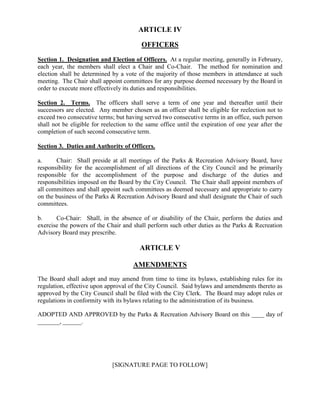 ARTICLE IV

                                         OFFICERS
Section 1. Designation and Election of Officers. At a regular meeting, generally in February,
each year, the members shall elect a Chair and Co-Chair. The method for nomination and
election shall be determined by a vote of the majority of those members in attendance at such
meeting. The Chair shall appoint committees for any purpose deemed necessary by the Board in
order to execute more effectively its duties and responsibilities.

Section 2. Terms. The officers shall serve a term of one year and thereafter until their
successors are elected. Any member chosen as an officer shall be eligible for reelection not to
exceed two consecutive terms; but having served two consecutive terms in an office, such person
shall not be eligible for reelection to the same office until the expiration of one year after the
completion of such second consecutive term.

Section 3. Duties and Authority of Officers.

a.     Chair: Shall preside at all meetings of the Parks & Recreation Advisory Board, have
responsibility for the accomplishment of all directions of the City Council and be primarily
responsible for the accomplishment of the purpose and discharge of the duties and
responsibilities imposed on the Board by the City Council. The Chair shall appoint members of
all committees and shall appoint such committees as deemed necessary and appropriate to carry
on the business of the Parks & Recreation Advisory Board and shall designate the Chair of such
committees.

b.     Co-Chair: Shall, in the absence of or disability of the Chair, perform the duties and
exercise the powers of the Chair and shall perform such other duties as the Parks & Recreation
Advisory Board may prescribe.

                                        ARTICLE V

                                      AMENDMENTS
The Board shall adopt and may amend from time to time its bylaws, establishing rules for its
regulation, effective upon approval of the City Council. Said bylaws and amendments thereto as
approved by the City Council shall be filed with the City Clerk. The Board may adopt rules or
regulations in conformity with its bylaws relating to the administration of its business.

ADOPTED AND APPROVED by the Parks & Recreation Advisory Board on this ____ day of
_______, ______.




                             [SIGNATURE PAGE TO FOLLOW]
 