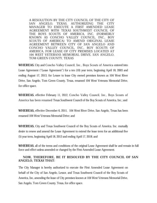 A RESOLUTION BY THE CITY COUNCIL OF THE CITY OF
          SAN ANGELO, TEXAS, AUTHORIZING THE CITY
          MANAGER TO EXECUTE A FIRST AMENDED LEASE
          AGREEMENT WITH TEXAS SOUTHWEST COUNCIL OF
          THE BOYS SCOUTS OF AMERICA, INC, (FORMERLY
          KNOWN AS CONCHO VALLEY COUNCIL, INC., BOY
          SCOUTS OF AMERICA) TO AMEND ORIGINAL LEASE
          AGREEMENT BETWEEN CITY OF SAN ANGELO AND
          CONCHO VALLEY COUNCIL, INC., BOY SCOUTS OF
          AMERICA, FOR LEASE OF CITY PREMISES LOCATED AT
          104 WEST VETERANS MEMORIAL DRIVE, SAN ANGELO,
          TOM GREEN COUNTY, TEXAS

WHEREAS, City and Concho Valley Council, Inc., Boys Scouts of America entered into
Lease Agreement (“Lease Agreement”) for a ten (10) year term, beginning April 18, 2003 and
ending August 17, 2013, for Lessee to lease City owned premises known as 104 West River
Drive, San Angelo, Tom Green County, Texas, renamed 104 West Veterans Memorial Drive,
for office space.

WHEREAS, effective February 11, 2012, Concho Valley Council, Inc., Boys Scouts of
America has been renamed Texas Southwest Council of the Boy Scouts of America, Inc.; and


WHEREAS, effective December 6, 2011, 104 West River Drive, San Angelo, Texas has been
renamed 104 West Veterans Memorial Drive; and


WHEREAS, City and Texas Southwest Council of the Boy Scouts of America, Inc. mutually
desire to renew and amend the Lease Agreement to extend the lease term for an additional five
(5) year term, beginning April 18, 2013 and ending April 17, 2018; and

WHEREAS, all of the terms and conditions of the original Lease Agreement shall be and remain in full
force and effect unless amended or changed by the First Amended Lease Agreement.

  NOW, THEREFORE, BE IT RESOLVED BY THE CITY COUNCIL OF SAN
ANGELO, TEXAS THAT:

The City Manager is hereby authorized to execute the First Amended Lease Agreement on
behalf of the City of San Angelo, Lessor, and Texas Southwest Council of the Boy Scouts of
America, Inc, amending the lease of City premises known at 104 West Veterans Memorial Drive,
San Angelo, Tom Green County, Texas, for office space.
 
