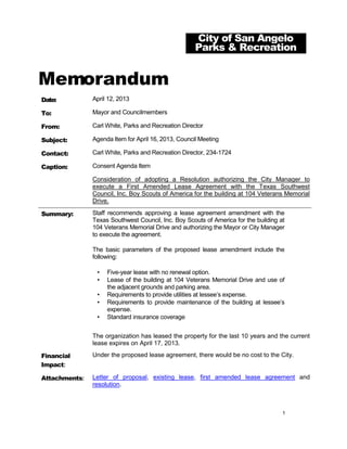 City of San Angelo
                                                     Parks & Recreation


Memorandum
Date:          April 12, 2013

To:            Mayor and Councilmembers

From:          Carl White, Parks and Recreation Director

Subject:       Agenda Item for April 16, 2013, Council Meeting

Contact:       Carl White, Parks and Recreation Director, 234-1724

Caption:       Consent Agenda Item

               Consideration of adopting a Resolution authorizing the City Manager to
               execute a First Amended Lease Agreement with the Texas Southwest
               Council, Inc. Boy Scouts of America for the building at 104 Veterans Memorial
               Drive.

Summary:       Staff recommends approving a lease agreement amendment with the
               Texas Southwest Council, Inc. Boy Scouts of America for the building at
               104 Veterans Memorial Drive and authorizing the Mayor or City Manager
               to execute the agreement.

               The basic parameters of the proposed lease amendment include the
               following:

                •   Five-year lease with no renewal option.
                •   Lease of the building at 104 Veterans Memorial Drive and use of
                    the adjacent grounds and parking area.
                •   Requirements to provide utilities at lessee’s expense.
                •   Requirements to provide maintenance of the building at lessee’s
                    expense.
                •   Standard insurance coverage


               The organization has leased the property for the last 10 years and the current
               lease expires on April 17, 2013.

Financial      Under the proposed lease agreement, there would be no cost to the City.
Impact:

Attachments:   Letter of proposal, existing lease, first amended lease agreement and
               resolution.



                                                                                     1
 