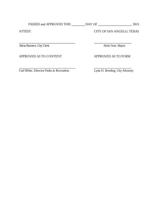 PASSED and APPROVED THIS          DAY OF                           , 2013.

ATTEST:                                       CITY OF SAN ANGELO, TEXAS



Alicia Ramirez, City Clerk                           Alvin New, Mayor


APPROVED AS TO CONTENT                        APPROVED AS TO FORM



Carl White, Director Parks & Recreation       Lysia H. Bowling, City Attorney
 