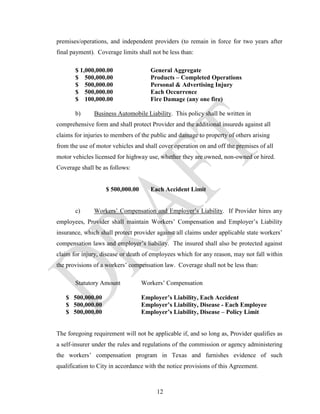 premises/operations, and independent providers (to remain in force for two years after
final payment). Coverage limits shall not be less than:

       $ 1,000,000.00                General Aggregate
       $ 500,000.00                  Products – Completed Operations
       $ 500,000.00                  Personal & Advertising Injury
       $ 500,000.00                  Each Occurrence
       $ 100,000.00                  Fire Damage (any one fire)

       b)      Business Automobile Liability. This policy shall be written in
comprehensive form and shall protect Provider and the additional insureds against all
claims for injuries to members of the public and damage to property of others arising
from the use of motor vehicles and shall cover operation on and off the premises of all
motor vehicles licensed for highway use, whether they are owned, non-owned or hired.
Coverage shall be as follows:


                   $ 500,000.00      Each Accident Limit


       c)      Workers’ Compensation and Employer’s Liability. If Provider hires any
employees, Provider shall maintain Workers’ Compensation and Employer’s Liability
insurance, which shall protect provider against all claims under applicable state workers’
compensation laws and employer’s liability. The insured shall also be protected against
claim for injury, disease or death of employees which for any reason, may not fall within
the provisions of a workers’ compensation law. Coverage shall not be less than:

       Statutory Amount           Workers’ Compensation

   $ 500,000.00                   Employer’s Liability, Each Accident
   $ 500,000.00                   Employer’s Liability, Disease - Each Employee
   $ 500,000.00                   Employer’s Liability, Disease – Policy Limit


The foregoing requirement will not be applicable if, and so long as, Provider qualifies as
a self-insurer under the rules and regulations of the commission or agency administering
the workers’ compensation program in Texas and furnishes evidence of such
qualification to City in accordance with the notice provisions of this Agreement.



                                        12
 