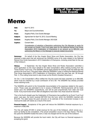 City of San Angelo
                                                                Civic Events


Memo
 Date:          April 10, 2013
 To:            Mayor and Councilmembers
 From:          Angelica Peña, Civic Events Manager
 Subject:       Agenda Item for April 16, 2012, Council Meeting
 Contact:       Angelica Peña, Civic Events Manager, 653-5328
 Caption:       Consent Item
                Consideration of adopting a Resolution authorizing the City Manager to apply for
                and accept an Events Trust Fund state grant for the National Reined Cow Horse
                Association 2013 Celebration of Champions in an amount up to $95,234, and
                authorizing the Mayor or City Manager to execute related documents.


 Summary:       On behalf of the San Angelo Stock Show and Rodeo Association, the City has
 received a state grant that will reimburse the SASSRA some of its costs related to the National
 Reined Cow Horse Association’s 2013 Celebration of Champions, including rental fees for the use
 of the Coliseum.

 History:       In September, the San Angelo Stock Show and Rodeo Association submitted a
 grant application on the City’s behalf to the state Comptroller’s office seeking funding from the
 Texas Events Trust Fund. (The SASSRA cannot apply directly for funding under the state law that
 governs the trust fund.) The grant helps offset the SASSRA’s costs in hosting the National Reined
 Cow Horse Association’s 2013 Celebration of Champions, which this year was Jan. 26 through
 Feb. 3. (The cutting horse event is also known as the World’s Greatest Horseman.)

 On Oct. 3, the Comptroller’s office notified the City the event had been awarded up to $82,098,
 which must be matched by a local contribution of $13,136. The SASSRA has already provided
 those matching funds.

 The SASSRA will submit to the Comptroller documentation of its expenses related to this year’s
 event. Those costs are estimated to be in excess of $200,000. Reimbursements will be made
 based upon the SASSRA’s expenditures, and will be paid proportionally from state and local
 funds. If any local funds remain after all obligations have been met, those would be returned.

 This is the fourth straight year the Celebration of Champions has qualified for an Event Trust Fund
 grant. Last year, the event received $87,935 from the fund, which the SASSRA matched with
 $14,070. The state bases the grant amounts on its estimate of the incremental increase in tax
 revenue the state will realize as a result of the event.

 Financial Impact: Acceptance of the grant will reduce the SASSRA’s financial exposure by a
 maximum of $82,098.

 The City will realize $7,500 in rental revenue for the use of the Coliseum, which serves as a
 warm-up facility for the competitors. (The actual competition occurs in the Spur Arena.) The first
 two years the SASSRA hosted the event, it was not charged rent for the use of the Coliseum.

 Because the SASSRA will provide the local match, the City will have no financial exposure in
 accepting the grant.
 