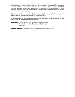 According to an economic impact study performed in 2012 by Dr. Don Hoyte, the former
administrator of the Event Trust Fund, the total economic impact of the Celebration of Champions
approaches $2.9 million. According to the study, the event attracts 483 competitors, 45 NRCHA
personnel and event officials, and approximately 10,000 fans. Dr. Hoyte estimated the event
generates more than $593,000 in local lodging expenditures and more than $856,000 in local
food and beverage expenditures.

Other Information/Recommendation: Staff recommends the Council accept the Events Trust Fund
grant, as does the San Angelo Stock Show and Rodeo Association.

If Council approves this item, staff will return with a budget amendment authorizing receipt of the grant
from the state and disbursement of it to the SASSRA.

Attachments: Grant application from SASSRA to State Comptroller
               Award letter from State Comptroller to City Manager
               Resolution

Reviewed by Director: Carl White, Parks & Recreation Director, April 10, 2013
 