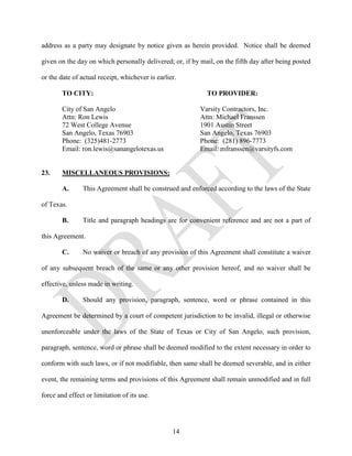 address as a party may designate by notice given as herein provided. Notice shall be deemed

given on the day on which personally delivered; or, if by mail, on the fifth day after being posted

or the date of actual receipt, whichever is earlier.

        TO CITY:                                            TO PROVIDER:

        City of San Angelo                                Varsity Contractors, Inc.
        Attn: Ron Lewis                                   Attn: Michael Franssen
        72 West College Avenue                            1901 Austin Street
        San Angelo, Texas 76903                           San Angelo, Texas 76903
        Phone: (325)481-2773                              Phone: (281) 896-7773
        Email: ron.lewis@sanangelotexas.us                Email: mfranssen@varsityfs.com


23.     MISCELLANEOUS PROVISIONS:

        A.      This Agreement shall be construed and enforced according to the laws of the State

of Texas.

        B.      Title and paragraph headings are for convenient reference and are not a part of

this Agreement.

        C.      No waiver or breach of any provision of this Agreement shall constitute a waiver

of any subsequent breach of the same or any other provision hereof, and no waiver shall be

effective, unless made in writing.

        D.      Should any provision, paragraph, sentence, word or phrase contained in this

Agreement be determined by a court of competent jurisdiction to be invalid, illegal or otherwise

unenforceable under the laws of the State of Texas or City of San Angelo, such provision,

paragraph, sentence, word or phrase shall be deemed modified to the extent necessary in order to

conform with such laws, or if not modifiable, then same shall be deemed severable, and in either

event, the remaining terms and provisions of this Agreement shall remain unmodified and in full

force and effect or limitation of its use.




                                                  14
 