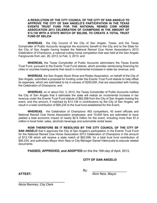 A RESOLUTION OF THE CITY COUNCIL OF THE CITY OF SAN ANGELO TO
       APPROVE THE CITY OF SAN ANGELO’S PARTICIPATION IN THE TEXAS
       EVENTS TRUST FUND FOR THE NATIONAL REINED COW HORSE
       ASSOCIATION 2013 CELEBRATION OF CHAMPIONS IN THE AMOUNT OF
       $13,136 WITH A STATE MATCH OF $82,098, TO CREATE A TOTAL TRUST
       FUND OF $95,234

       WHEREAS, the City Council of the City of San Angelo, Texas, and the Texas
Comptroller of Public Accounts recognize the economic benefit to the City and to the State for
the City of San Angelo having hosted the National Reined Cow Horse Association’s 2013
Celebration of Champions, a national cutting horse competition that was held at the San Angelo
Fairgrounds from Jan. 26, 2013, to Feb. 3, 2013; and

        WHEREAS, the Texas Comptroller of Public Accounts administers the Texas Events
Trust Fund, pursuant to the Events Trust Fund statute, which provides reimbursing financing for
cities or counties hosting events that result in incremental increases in state tax revenue; and

        WHEREAS, the San Angelo Stock Show and Rodeo Association, on behalf of the City of
San Angelo, submitted a proposal for funding under the Events Trust Fund statute to help offset
its expenses, which are estimated to be in excess of $200,000, that are associated with hosting
the Celebration of Champions; and

         WHEREAS, on or about Oct. 3, 2012, the Texas Comptroller of Public Accounts notified
the City of San Angelo that it estimates the state will realize an incremental increase in tax
revenue under the Events Trust Fund statute of $82,098 from the City of San Angelo hosting the
event, and this amount, if matched by $13,136 in contributions by the City of San Angelo, will
result in a total contribution of $95,234 to the trust fund established for this Event;

         WHEREAS, the Celebration of Champions’ 483 competitors, 45 event officials and
National Reined Cow Horse Association employees, and 10,000 fans are estimated to have
yielded a total economic impact of nearly $2.9 million for the event, including more than $1.4
million in local hotel, sales, alcoholic beverage and automobile rental taxes;

        NOW THEREFORE BE IT RESOLVED BY THE CITY COUNCIL OF THE CITY OF
SAN ANGELO that it approves the City of San Angelo’s participation in the Events Trust Fund
for the National Reined Cow Horse Association 2013 Celebration of Champions in the amount
of $13,136 which will receive a state match of $82,098, for a total trust fund contribution of
$95,234, and authorizes Mayor Alvin New or City Manager Daniel Valenzuela to execute related
documents.

       PASSED, APPROVED, and ADOPTED on this the 16th day of April, 2013.

                                                   CITY OF SAN ANGELO


                                                   By:     ____________________
ATTEST:                                                    Alvin New, Mayor


Alicia Ramirez, City Clerk
 