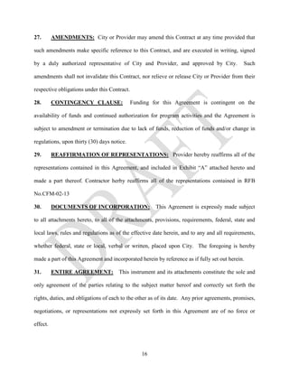 27.       AMENDMENTS: City or Provider may amend this Contract at any time provided that

such amendments make specific reference to this Contract, and are executed in writing, signed

by a duly authorized representative of City and Provider, and approved by City.               Such

amendments shall not invalidate this Contract, nor relieve or release City or Provider from their

respective obligations under this Contract.

28.       CONTINGENCY CLAUSE:                 Funding for this Agreement is contingent on the

availability of funds and continued authorization for program activities and the Agreement is

subject to amendment or termination due to lack of funds, reduction of funds and/or change in

regulations, upon thirty (30) days notice.

29.       REAFFIRMATION OF REPRESENTATIONS: Provider hereby reaffirms all of the

representations contained in this Agreement, and included in Exhibit “A” attached hereto and

made a part thereof. Contractor herby reaffirms all of the representations contained in RFB

No.CFM-02-13

30.       DOCUMENTS OF INCORPORATION:                  This Agreement is expressly made subject

to all attachments hereto, to all of the attachments, provisions, requirements, federal, state and

local laws, rules and regulations as of the effective date herein, and to any and all requirements,

whether federal, state or local, verbal or written, placed upon City. The foregoing is hereby

made a part of this Agreement and incorporated herein by reference as if fully set out herein.

31.       ENTIRE AGREEMENT:           This instrument and its attachments constitute the sole and

only agreement of the parties relating to the subject matter hereof and correctly set forth the

rights, duties, and obligations of each to the other as of its date. Any prior agreements, promises,

negotiations, or representations not expressly set forth in this Agreement are of no force or

effect.




                                                  16
 