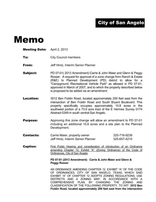 City of San Angelo



Memo
 Meeting Date:   April 2, 2013

 To:             City Council members

 From:           Jeff Hintz, Interim Senior Planner

 Subject:        PD 07-01( 2013 Amendment) Carrie & John Maier and Glenn & Peggy
                 Rosser, A request for approval of a zone change from Ranch & Estate
                 (R&E) to Planned Development (PD) district to allow for a
                 "Campground /Recreational Vehicle Park" as allowed in PD 07-01,
                 approved in March of 2007, and to which the property described below
                 is proposed to be added via an amendment:

 Location:       3512 Ben Ficklin Road, located approximately 200 feet east from the
                 intersection of Ben Ficklin Road and South Bryant Boulevard. This
                 property specifically occupies approximately 10.8 acres in the
                 southwest portion of a 73.9 acre tract of the E Hermes Survey 0174
                 Abstract 0349 in south central San Angelo.

 Purpose:        Approving this zone change will allow an amendment to PD 07-01
                 including an additional 10.8 acres and a site plan to the Planned
                 Development.

 Contacts:       Carrie Maier, property owner                    325-716-9236
                 Jeff Hintz, Interim Senior Planner              325-657-4210

 Caption:        First Public Hearing and consideration of introduction of an Ordinance
                 amending Chapter 12, Exhibit “A” (Zoning Ordinance) of the Code of
                 Ordinances, City of San Angelo

                 PD 07-01 (2013 Amendment): Carrie & John Maier and Glenn &
                 Peggy Rosser

                 AN ORDINANCE AMENDING CHAPTER 12, EXHIBIT “A” OF THE CODE
                 OF ORDINANCES, CITY OF SAN ANGELO, TEXAS, WHICH SAID
                 EXHIBIT “A” OF CHAPTER 12 ADOPTS ZONING REGULATIONS, USE
                 DISTRICTS AND A ZONING MAP, IN ACCORDANCE WITH A
                 COMPREHENSIVE PLAN, BY CHANGING THE ZONING AND
                 CLASSIFICATION OF THE FOLLOWING PROPERTY, TO WIT: 3512 Ben
                 Ficklin Road, located approximately 200 feet east from the intersection
 