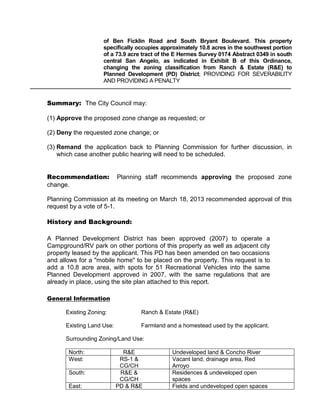 of Ben Ficklin Road and South Bryant Boulevard. This property
                    specifically occupies approximately 10.8 acres in the southwest portion
                    of a 73.9 acre tract of the E Hermes Survey 0174 Abstract 0349 in south
                    central San Angelo, as indicated in Exhibit B of this Ordinance,
                    changing the zoning classification from Ranch & Estate (R&E) to
                    Planned Development (PD) District; PROVIDING FOR SEVERABILITY
                    AND PROVIDING A PENALTY


Summary: The City Council may:

(1) Approve the proposed zone change as requested; or

(2) Deny the requested zone change; or

(3) Remand the application back to Planning Commission for further discussion, in
    which case another public hearing will need to be scheduled.


Recommendation:            Planning staff recommends approving the proposed zone
change.

Planning Commission at its meeting on March 18, 2013 recommended approval of this
request by a vote of 5-1.

History and Background:

A Planned Development District has been approved (2007) to operate a
Campground/RV park on other portions of this property as well as adjacent city
property leased by the applicant. This PD has been amended on two occasions
and allows for a "mobile home" to be placed on the property. This request is to
add a 10.8 acre area, with spots for 51 Recreational Vehicles into the same
Planned Development approved in 2007, with the same regulations that are
already in place, using the site plan attached to this report.

General Information

      Existing Zoning:            Ranch & Estate (R&E)

      Existing Land Use:          Farmland and a homestead used by the applicant.

      Surrounding Zoning/Land Use:

       North:                R&E             Undeveloped land & Concho River
       West:                RS-1 &           Vacant land, drainage area, Red
                            CG/CH            Arroyo
       South:               R&E &            Residences & undeveloped open
                            CG/CH            spaces
       East:               PD & R&E          Fields and undeveloped open spaces
 