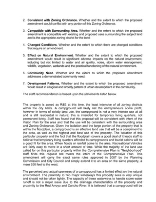2. Consistent with Zoning Ordinance. Whether and the extent to which the proposed
   amendment would conflict with any portion of this Zoning Ordinance.

3. Compatible with Surrounding Area. Whether and the extent to which the proposed
   amendment is compatible with existing and proposed uses surrounding the subject land
   and is the appropriate zoning district for the land.

4. Changed Conditions. Whether and the extent to which there are changed conditions
   that require an amendment.

5. Effect on Natural Environment. Whether and the extent to which the proposed
   amendment would result in significant adverse impacts on the natural environment,
   including but not limited to water and air quality, noise, storm water management,
   wildlife, vegetation, wetlands and the practical functioning of the natural environment.

6. Community Need. Whether and the extent to which the proposed amendment
   addresses a demonstrated community need.

7. Development Patterns. Whether and the extent to which the proposed amendment
   would result in a logical and orderly pattern of urban development in the community.

The staff recommendation is based upon the statements listed below.


The property is zoned as R&E at this time, the least intensive of all zoning districts
within the city limits. A campground will likely net the entrepreneurs some profit,
however in terms of strictly land use, the campground is not a very intense use at all
and is still residential in nature; this is intended for temporary living quarters, not
permanent living. Staff has found that this proposal will be consistent with intent of the
Vision Plan for the area and that the use will be consistent with the surrounding area
and Zoning Ordinance. Given the isolation and the large portion of the property that is
within the floodplain, a campground is an effective land use that will be a compliment to
the area, as well as the highest and best use of the property. The isolation of this
particular property and the fact that the floodplain covers a good deal of it leads staff to
believe that temporary living quarters afforded to campgrounds and tourist cabins will be
a good fit for the area. When floods or rainfall come to the area, Recreational Vehicles
are fairly easy to move in a short amount of time. While the majority of the land use
called for on this particular property within the Comprehensive Plan is "Neighborhood"
staff finds this request still meets the intent of the Comprehensive Plan. This
amendment will carry the exact same rules approved in 2007 by the Planning
Commission and City Council and simply extend it to an area on the same property, a
mere 650 feet to the west.

The perceived and actual openness of a campground has a limited effect on the natural
environment. The proximity to two major waterways this property sees is very unique
and should not be taken lightly. The capacity of these waterways to handle storm water
runoff is not a major issue due to the drainage characteristics of the property and
proximity to the Red Arroyo and Concho River. It is believed that a campground will be
 