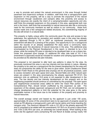 a way to promote and protect the natural environment in this area through limited
pavement and impervious surfaces. In addition, staff finds that a campground/rv park
expansion on this property, will be a way to promote the enjoyment of the natural
environment through vacationers and campers alike; this proximity and access to
natural resources are exactly the intent of a camping/recreation opportunity and why
staff finds this proposed expansion on this property in this area, appropriate both now
and in the future. staff finds that accessibility to natural resources also fills a community
need for the community members as well as visitors to our community. Aside from
access roads and a few campground related structures, the overwhelming majority of
the site will remain in a natural state.

This property is highly unique within the community given the size and access to two
waterways; the opportunity for recreation and vacation uses in this area has already
been approved through a PD in 2007 as mentioned previously, this particular
amendment will allow for a phasing of the project. The opportunity to run a campground
within the bounds of an already established PD does serve a community need,
especially given the abundance of natural resources in the area. This additional area
encompassed by the Planned Development in this report, is intended to be a first
phase, while the existing PD area is intended to be developed later on as a phase two.
Under this proposed zone change, 51 additional RV sites (site total of 101 if this
amendment is approved) would be included for vacation and camping opportunities and
be provided as the attached site plan indicates.

This proposal is not expected to alter land use patterns in place for the area. As
previously mentioned this area is very low intensity and low density in nature. Allowing
the property to be used as a campground fits the present development for the area and
does not compromise the ability for the area to grow either. South Chadbourne Street
and Ben Ficklin Road (in this general area anyway) are for all practical purposes, used
to access recreation and open space land uses. Several fields and other natural open
areas are present in this area accompanying the already approved PD 07-01; this
extension onto an additional 10.8 acres is not expected to alter development in the
area. The low density and low intensity development on this property and on the
neighboring properties should continue on unhindered by this proposal. The open space
and neighborhood envisioned areas called for within the Vision Plan portion of the
Comprehensive Plan, should remain unaffected by this expansion as well. The
expansion of this already approved campground and RV Park, are not anticipated to
change development patterns or limit the potential for the area grow in the same
predictable manner in the future due to the isolation of the property and proximity to
natural resources.

The overall acreage owned and leased by the applicant is just under 100 acres,
approximately 30 acres (if this amendment were to be approved) of property would be
zoned as PD allowing a campground/rv park with tourist cabins and horse boarding (for
campers only). The maximum allowed RV units is 101 (60 on the already approved PD
and 51 proposed to be added with this amendment) 101 RV's on 30 acres is about three
and 1/3rd (3.36) RV's per acre, an extremely low overall density. When looking at the
entire site the applicant owns (comprising PD and Ranch & Estate zoning) nearly 100
 