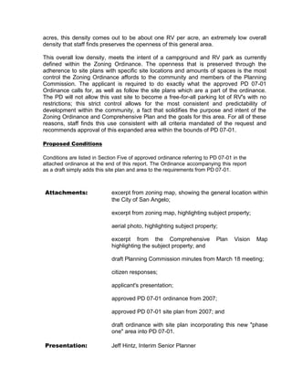 acres, this density comes out to be about one RV per acre, an extremely low overall
density that staff finds preserves the openness of this general area.

This overall low density, meets the intent of a campground and RV park as currently
defined within the Zoning Ordinance. The openness that is preserved through the
adherence to site plans with specific site locations and amounts of spaces is the most
control the Zoning Ordinance affords to the community and members of the Planning
Commission. The applicant is required to do exactly what the approved PD 07-01
Ordinance calls for, as well as follow the site plans which are a part of the ordinance.
The PD will not allow this vast site to become a free-for-all parking lot of RV's with no
restrictions; this strict control allows for the most consistent and predictability of
development within the community, a fact that solidifies the purpose and intent of the
Zoning Ordinance and Comprehensive Plan and the goals for this area. For all of these
reasons, staff finds this use consistent with all criteria mandated of the request and
recommends approval of this expanded area within the bounds of PD 07-01.

Proposed Conditions

Conditions are listed in Section Five of approved ordinance referring to PD 07-01 in the
attached ordinance at the end of this report. The Ordinance accompanying this report
as a draft simply adds this site plan and area to the requirements from PD 07-01.



Attachments:                 excerpt from zoning map, showing the general location within
                             the City of San Angelo;

                             excerpt from zoning map, highlighting subject property;

                             aerial photo, highlighting subject property;

                             excerpt from the Comprehensive               Plan    Vision   Map
                             highlighting the subject property; and

                             draft Planning Commission minutes from March 18 meeting;

                             citizen responses;

                             applicant's presentation;

                             approved PD 07-01 ordinance from 2007;

                             approved PD 07-01 site plan from 2007; and

                             draft ordinance with site plan incorporating this new "phase
                             one" area into PD 07-01.

Presentation:                Jeff Hintz, Interim Senior Planner
 