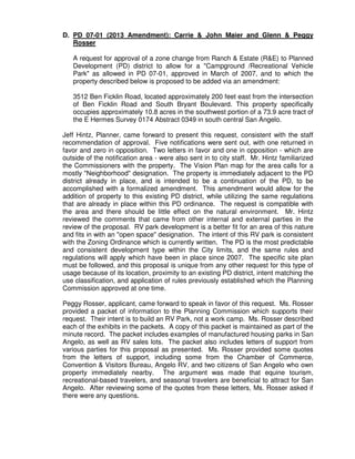 D. PD 07-01 (2013 Amendment): Carrie & John Maier and Glenn & Peggy
   Rosser

   A request for approval of a zone change from Ranch & Estate (R&E) to Planned
   Development (PD) district to allow for a "Campground /Recreational Vehicle
   Park" as allowed in PD 07-01, approved in March of 2007, and to which the
   property described below is proposed to be added via an amendment:

   3512 Ben Ficklin Road, located approximately 200 feet east from the intersection
   of Ben Ficklin Road and South Bryant Boulevard. This property specifically
   occupies approximately 10.8 acres in the southwest portion of a 73.9 acre tract of
   the E Hermes Survey 0174 Abstract 0349 in south central San Angelo.

Jeff Hintz, Planner, came forward to present this request, consistent with the staff
recommendation of approval. Five notifications were sent out, with one returned in
favor and zero in opposition. Two letters in favor and one in opposition - which are
outside of the notification area - were also sent in to city staff. Mr. Hintz familiarized
the Commissioners with the property. The Vision Plan map for the area calls for a
mostly "Neighborhood" designation. The property is immediately adjacent to the PD
district already in place, and is intended to be a continuation of the PD, to be
accomplished with a formalized amendment. This amendment would allow for the
addition of property to this existing PD district, while utilizing the same regulations
that are already in place within this PD ordinance. The request is compatible with
the area and there should be little effect on the natural environment. Mr. Hintz
reviewed the comments that came from other internal and external parties in the
review of the proposal. RV park development is a better fit for an area of this nature
and fits in with an "open space" designation. The intent of this RV park is consistent
with the Zoning Ordinance which is currently written. The PD is the most predictable
and consistent development type within the City limits, and the same rules and
regulations will apply which have been in place since 2007. The specific site plan
must be followed, and this proposal is unique from any other request for this type of
usage because of its location, proximity to an existing PD district, intent matching the
use classification, and application of rules previously established which the Planning
Commission approved at one time.

Peggy Rosser, applicant, came forward to speak in favor of this request. Ms. Rosser
provided a packet of information to the Planning Commission which supports their
request. Their intent is to build an RV Park, not a work camp. Ms. Rosser described
each of the exhibits in the packets. A copy of this packet is maintained as part of the
minute record. The packet includes examples of manufactured housing parks in San
Angelo, as well as RV sales lots. The packet also includes letters of support from
various parties for this proposal as presented. Ms. Rosser provided some quotes
from the letters of support, including some from the Chamber of Commerce,
Convention & Visitors Bureau, Angelo RV, and two citizens of San Angelo who own
property immediately nearby. The argument was made that equine tourism,
recreational-based travelers, and seasonal travelers are beneficial to attract for San
Angelo. After reviewing some of the quotes from these letters, Ms. Rosser asked if
there were any questions.
 