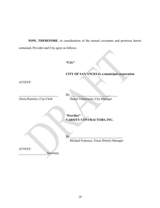 NOW, THEREFORE, in consideration of the mutual covenants and promises herein

contained, Provider and City agree as follows:



                                     “City”


                                     CITY OF SAN ANGELO, a municipal corporation

ATTEST:


_________________________            By:______________________________
Alicia Ramirez, City Clerk             Daniel Valenzuela, City Manager




                                     “Provider”
                                     VARSITY CONTRACTORS, INC.




                                     By:_________________________________
                                       Michael Franssen, Texas District Manager

ATTEST:
_________________, Secretary




                                                 18
 