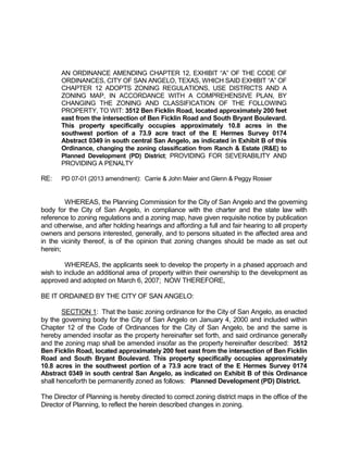 AN ORDINANCE AMENDING CHAPTER 12, EXHIBIT “A” OF THE CODE OF
       ORDINANCES, CITY OF SAN ANGELO, TEXAS, WHICH SAID EXHIBIT “A” OF
       CHAPTER 12 ADOPTS ZONING REGULATIONS, USE DISTRICTS AND A
       ZONING MAP, IN ACCORDANCE WITH A COMPREHENSIVE PLAN, BY
       CHANGING THE ZONING AND CLASSIFICATION OF THE FOLLOWING
       PROPERTY, TO WIT: 3512 Ben Ficklin Road, located approximately 200 feet
       east from the intersection of Ben Ficklin Road and South Bryant Boulevard.
       This property specifically occupies approximately 10.8 acres in the
       southwest portion of a 73.9 acre tract of the E Hermes Survey 0174
       Abstract 0349 in south central San Angelo, as indicated in Exhibit B of this
       Ordinance, changing the zoning classification from Ranch & Estate (R&E) to
       Planned Development (PD) District; PROVIDING FOR SEVERABILITY AND
       PROVIDING A PENALTY

RE:    PD 07-01 (2013 amendment): Carrie & John Maier and Glenn & Peggy Rosser


        WHEREAS, the Planning Commission for the City of San Angelo and the governing
body for the City of San Angelo, in compliance with the charter and the state law with
reference to zoning regulations and a zoning map, have given requisite notice by publication
and otherwise, and after holding hearings and affording a full and fair hearing to all property
owners and persons interested, generally, and to persons situated in the affected area and
in the vicinity thereof, is of the opinion that zoning changes should be made as set out
herein;

         WHEREAS, the applicants seek to develop the property in a phased approach and
wish to include an additional area of property within their ownership to the development as
approved and adopted on March 6, 2007; NOW THEREFORE,

BE IT ORDAINED BY THE CITY OF SAN ANGELO:

       SECTION 1: That the basic zoning ordinance for the City of San Angelo, as enacted
by the governing body for the City of San Angelo on January 4, 2000 and included within
Chapter 12 of the Code of Ordinances for the City of San Angelo, be and the same is
hereby amended insofar as the property hereinafter set forth, and said ordinance generally
and the zoning map shall be amended insofar as the property hereinafter described: 3512
Ben Ficklin Road, located approximately 200 feet east from the intersection of Ben Ficklin
Road and South Bryant Boulevard. This property specifically occupies approximately
10.8 acres in the southwest portion of a 73.9 acre tract of the E Hermes Survey 0174
Abstract 0349 in south central San Angelo, as indicated on Exhibit B of this Ordinance
shall henceforth be permanently zoned as follows: Planned Development (PD) District.

The Director of Planning is hereby directed to correct zoning district maps in the office of the
Director of Planning, to reflect the herein described changes in zoning.
 
