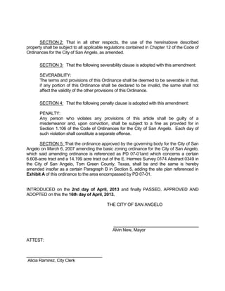 SECTION 2: That in all other respects, the use of the hereinabove described
property shall be subject to all applicable regulations contained in Chapter 12 of the Code of
Ordinances for the City of San Angelo, as amended.

       SECTION 3: That the following severability clause is adopted with this amendment:

       SEVERABILITY:
       The terms and provisions of this Ordinance shall be deemed to be severable in that,
       if any portion of this Ordinance shall be declared to be invalid, the same shall not
       affect the validity of the other provisions of this Ordinance.

       SECTION 4: That the following penalty clause is adopted with this amendment:

       PENALTY:
       Any person who violates any provisions of this article shall be guilty of a
       misdemeanor and, upon conviction, shall be subject to a fine as provided for in
       Section 1.106 of the Code of Ordinances for the City of San Angelo. Each day of
       such violation shall constitute a separate offense.

       SECTION 5: That the ordinance approved by the governing body for the City of San
Angelo on March 6, 2007 amending the basic zoning ordinance for the City of San Angelo,
which said amending ordinance is referenced as PD 07-01and which concerns a certain
6.608-acre tract and a 14.199 acre tract out of the E. Hermes Survey 0174 Abstract 0349 in
the City of San Angelo, Tom Green County, Texas, shall be and the same is hereby
amended insofar as a certain Paragraph B in Section 5, adding the site plan referenced in
Exhibit A of this ordinance to the area encompassed by PD 07-01.


INTRODUCED on the 2nd day of April, 2013 and finally PASSED, APPROVED AND
ADOPTED on this the 16th day of April, 2013.

                                           THE CITY OF SAN ANGELO



                                              ____________________________________
                                              Alvin New, Mayor

ATTEST:


________________________________
Alicia Ramirez, City Clerk
 